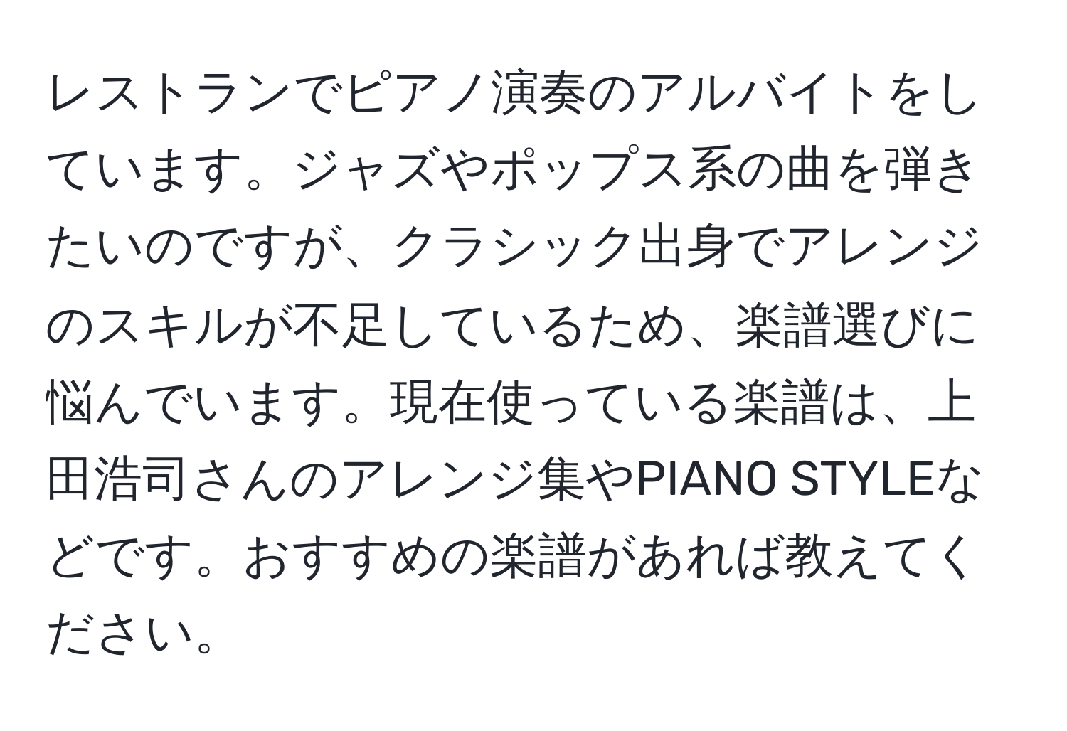 レストランでピアノ演奏のアルバイトをしています。ジャズやポップス系の曲を弾きたいのですが、クラシック出身でアレンジのスキルが不足しているため、楽譜選びに悩んでいます。現在使っている楽譜は、上田浩司さんのアレンジ集やPIANO STYLEなどです。おすすめの楽譜があれば教えてください。