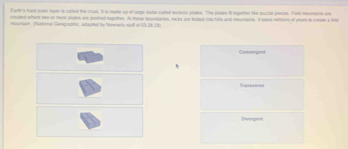 Earth's hard outer layer is called the crust. It is made up of large slabs called tectonic plates. The plates fit logether like puzzle pieces. Fold mountains are
creatted where two or more plates are pushed together. At these boundaries, rocks are folded into hills and mountains. It takes millions of years to creatte a lold
mountain. (National Geographic, adapted by Newsela staff of 03.28.19)
Convergent
Transverse
Divergent