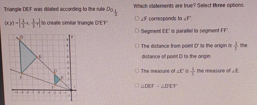 Triangle DEF was dilated according to the rule D_O, 1/3  Which statements are true? Select three options.
∠ F corresponds to ∠ F'.
(x,y)to ( 1/3 x, 1/3 y) to create similar triangle D'E'F'.
Segment EE' is parallel to segment FF'.
to the origin is  1/3  the
The distance from point D'
distance of point D to the origin.
The measure of ∠ E' is  1/3  the measure of ∠ E.
△ DEFsim △ D'E'F'