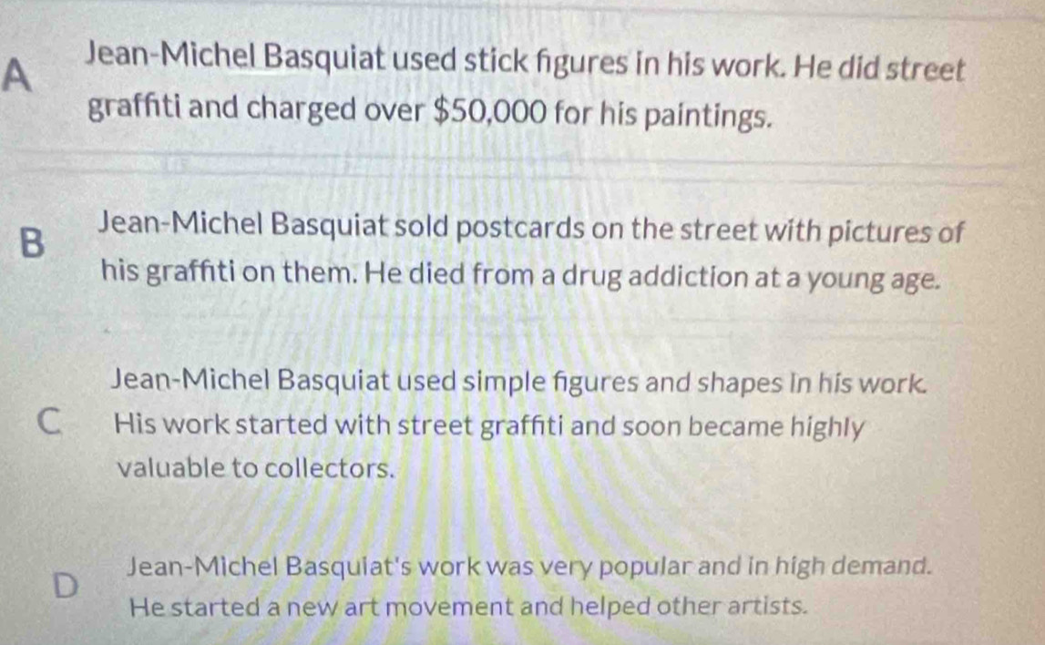 A
Jean-Michel Basquiat used stick fgures in his work. He did street
graffiti and charged over $50,000 for his paintings.
B
Jean-Michel Basquiat sold postcards on the street with pictures of
his graffiti on them. He died from a drug addiction at a young age.
Jean-Michel Basquiat used simple figures and shapes in his work.
C₹ His work started with street graffiti and soon became highly
valuable to collectors.
D Jean-Michel Basquiat's work was very popular and in high demand.
He started a new art movement and helped other artists.