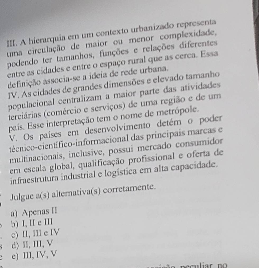 A hierarquia em um contexto urbanizado representa
uma circulação de maior ou menor complexidade,
podendo ter tamanhos, funções e relações diferentes
entre as cidades e entre o espaço rural que as cerca. Essa
definição associa-se a ideia de rede urbana.
IV. As cidades de grandes dimensões e elevado tamanho
populacional centralizam a maior parte das atividades
(terciárias (comércio e serviços) de uma região e de um
país. Esse interpretação tem o nome de metrópole.
V. Os países em desenvolvimento detém o poder
técnico-científico-informacional das principais marcas e
multinacionais, inclusive, possui mercado consumidor
em escala global, qualificação profissional e oferta de
infraestrutura industrial e logística em alta capacidade.
Julgue a(s) alternativa(s) corretamente.
a) Apenas II
b) I, II e III
c) II, III e IV
` d) II, III, V
、 e) III, IV, V