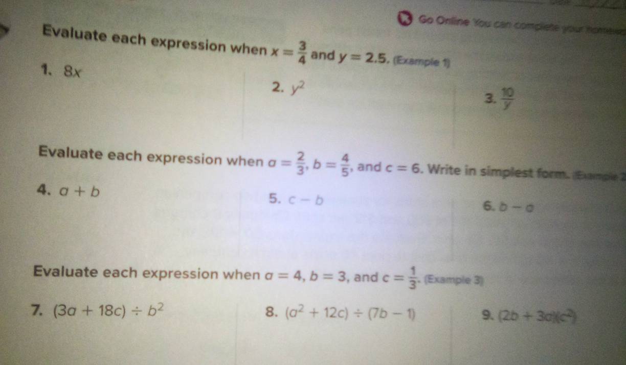 Go Online You can complete your homewe 
Evaluate each expression when x= 3/4  and y=2.5. (Example 1) 
1、 8x
2. y^2
3.  10/y 
Evaluate each expression when a= 2/3 , b= 4/5  , and c=6. Write in simplest form. (Exmple 2 
4. a+b
5. c-b
6. b-a
Evaluate each expression when a=4, b=3 , and c= 1/3 . (Example 3) 
7. (3a+18c)/ b^2 8. (a^2+12c)/ (7b-1) 9. (2b+3a)(c^2)