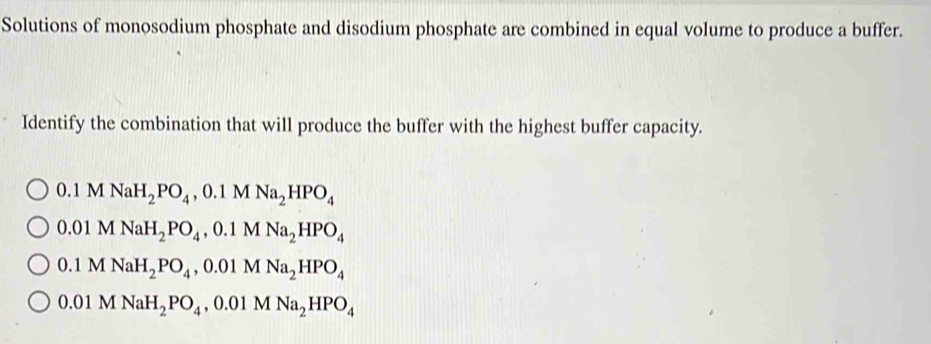 Solutions of monosodium phosphate and disodium phosphate are combined in equal volume to produce a buffer.
Identify the combination that will produce the buffer with the highest buffer capacity.
0.1MNaH_2PO_4, 0.1MNa_2HPO_4
0.01MNaH_2PO_4, 0.1MNa_2HPO_4
0.1MNaH_2PO_4, 0.01MNa_2HPO_4
0.01M NaH_2PO_4, 0.01MNa_2HPO_4