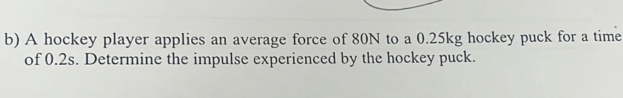 A hockey player applies an average force of 80N to a 0.25kg hockey puck for a time 
of 0.2s. Determine the impulse experienced by the hockey puck.