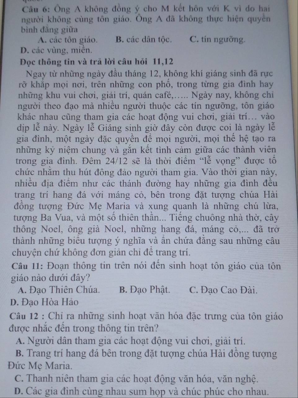 Ông A không đồng ý cho M kết hôn với K vì do hai
người không cùng tôn giáo. Ông A đã không thực hiện quyền
bình đăng giữa
A. các tôn giáo. B. các dân tộc. C. tín ngưỡng.
D. các vùng, miền.
Đọc thông tin và trã lời câu hỏi 11,12
Ngay từ những ngày đầu tháng 12, không khí giáng sinh đã rực
rỡ khắp mọi nơi, trên những con phồ, trong từng gia đình hay
những khu vui chơi, giải trí, quán café,….. Ngày nay, không chỉ
người theo đạo mà nhiều người thuộc các tín ngưỡng, tôn giáo
khác nhau cũng tham gia các hoạt động vui chơi, giải trí... vào
dịp lễ này. Ngày lễ Giáng sinh giờ đây còn được coi là ngày lễ
gia đình, một ngày đặc quyền để mọi người, mọi thể hệ tạo ra
những kỷ niệm chung và gắn kết tình cảm giữa các thành viên
trong gia đình. Đêm 24/12 sẽ là thời điểm “lễ vọng” được tổ
chức nhằm thu hút đông đảo người tham gia. Vào thời gian này,
nhiều địa điểm như các thánh đường hay những gia đình đều
trang trí hang đá với máng cỏ, bên trong đặt tượng chúa Hài
đồng tượng Đức Mẹ Maria và xung quanh là những chú lừa,
tượng Ba Vua, và một số thiên thần... Tiếng chuông nhà thờ, cây
thông Noel, ông già Noel, những hang đá, máng cỏ,... đã trở
thành những biểu tượng ý nghĩa và ần chứa đằng sau những câu
chuyện chứ không đơn giản chi để trang trí.
Câu 11: Đoạn thông tin trên nói đến sinh hoạt tôn giáo của tôn
giáo nào dưới đây?
A. Đạo Thiên Chúa. B. Đạo Phật. C. Đạo Cao Đài.
D. Đạo Hòa Hảo
Câu 12 : Chỉ ra những sinh hoạt văn hóa đặc trưng của tôn giáo
được nhắc đến trong thông tin trên?
A. Người dân tham gia các hoạt động vui chơi, giải trí.
B. Trang trí hang đá bên trong đặt tượng chúa Hài đông tượng
Đức Mẹ Maria.
C. Thanh niên tham gia các hoạt động văn hóa, văn nghệ.
D. Các gia đình cùng nhau sum họp và chúc phúc cho nhau.