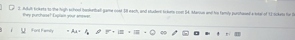 Adult tickets to the high school basketball game cost $8 each, and student tickets cost $4. Marcus and his family purchased a total of 12 tickets for $
they purchase? Explain your answer. 
Font Family