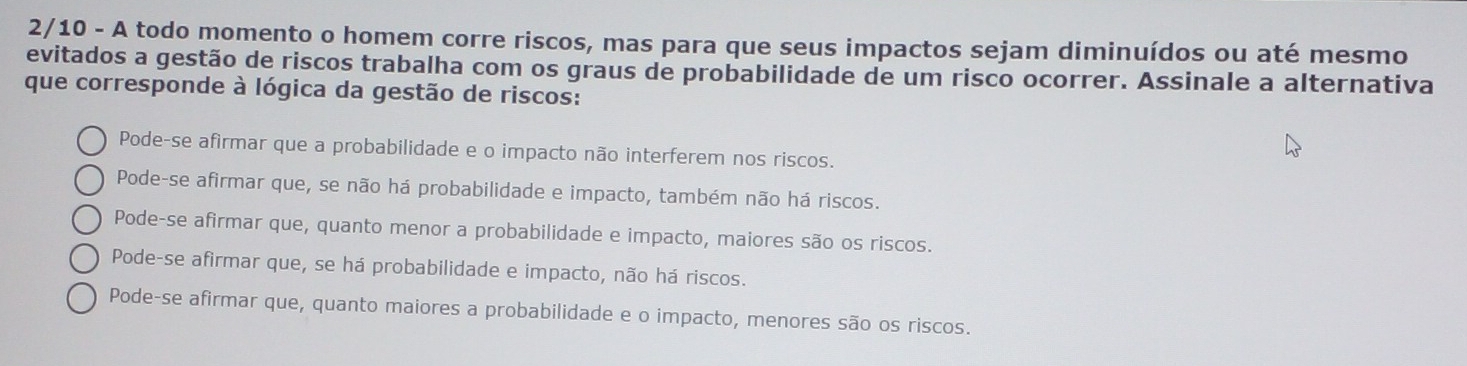 2/10 - A todo momento o homem corre riscos, mas para que seus impactos sejam diminuídos ou até mesmo
evitados a gestão de riscos trabalha com os graus de probabilidade de um risco ocorrer. Assinale a alternativa
que corresponde à lógica da gestão de riscos:
Pode-se afirmar que a probabilidade e o impacto não interferem nos riscos.
Pode-se afirmar que, se não há probabilidade e impacto, também não há riscos.
Pode-se afirmar que, quanto menor a probabilidade e impacto, maiores são os riscos.
Pode-se afirmar que, se há probabilidade e impacto, não há riscos.
Pode-se afirmar que, quanto maiores a probabilidade e o impacto, menores são os riscos.