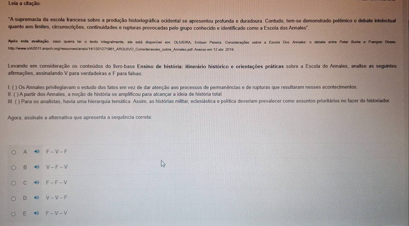 Leia a citação:
*A supremacia da escola francesa sobre a produção historiográfica ocidental se apresentou profunda e duradoura. Contudo, tem-se demonstrado polêmico o debate intelectual
quanto aos limites, circunscrições, continuidades e rupturas provocadas pelo grupo conhecido e identificado como a Escola dos Annales".
Após esta avaliação, caso queira ler o texto integralmente, ele está disponível em: OLIVEIRA, Enilson Pereira. Considerações sobre a Escola Dos Annales: o debate entre Peter Burke e François Dosse.
http://www.snh2011.anpuh.org/resources/anais/14/1301271961_ARQUIVO_Consideracoes_sobre_Annales.pdf. Acesso em 12 abr. 2019.
Levando em consideração os conteúdos do livro-base Ensino de história: itinerário histórico e orientações práticas sobre a Escola do Annales, analise as seguintes
afirmações, assinalando V para verdadeiras e F para falsas
1. ( ) Os Annales privilegiavam o estudo dos fatos em vez de dar atenção aos processos de permanências e de rupturas que resultaram nesses acontecimentos.
II. ( ) A partir dos Annales, a noção de história se amplificou para alcançar a ideia de história total
III. ( ) Para os analistas, havia uma hierarquia temática. Assim, as histórias militar, eclesiástica e política deveriam prevalecer como assuntos prioritários no fazer do historiador.
Agora, assinale a alternativa que apresenta a sequência correta:
A F-V-F
B < <tex>V-F-V
C F-F-V
D 4 V-V-F
E 4 F-V-V