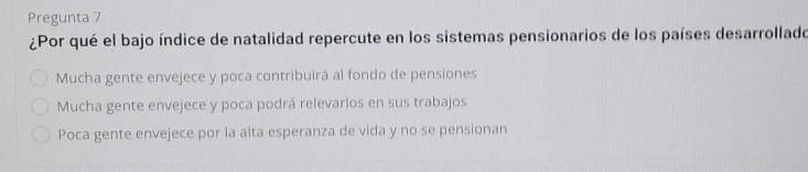 Pregunta 7
¿Por qué el bajo índice de natalidad repercute en los sistemas pensionarios de los países desarrollado
Mucha gente envejece y poca contribuirá al fondo de pensiones
Mucha gente envejece y poca podrá relevarlos en sus trabajos
Poca gente envejece por la alta esperanza de vida y no se pensionan