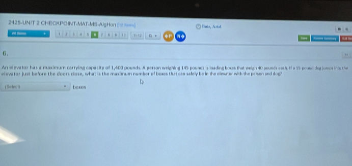 2425-UNIT 2 CHECKPOINT-MAT-MS-AlgHon [12 π] Buie, Aried 
All t . . 。 1 . s . 1 10 11 12 a 。 +P N+ Save Reee Sorary 
6. 
An elevator has a maximum carrying capacity of 1,400 pounds. A person weighing 145 pounds is loading boxes that weigh 40 pounds each. If a 15-pound dog jumps into the 
elevator just before the doors close, what is the maximum number of boxes that can safely be in the elevator with the person and dog? 
(Select) boxes