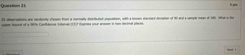 25 observations are randomly chosen from a normally distributed population, with a known standard deviation of 90 and a sample mean of 180. What is the 
upper bound of a 90% Confidence Interval (CI)? Express your answer in two decimal places. 
Next +