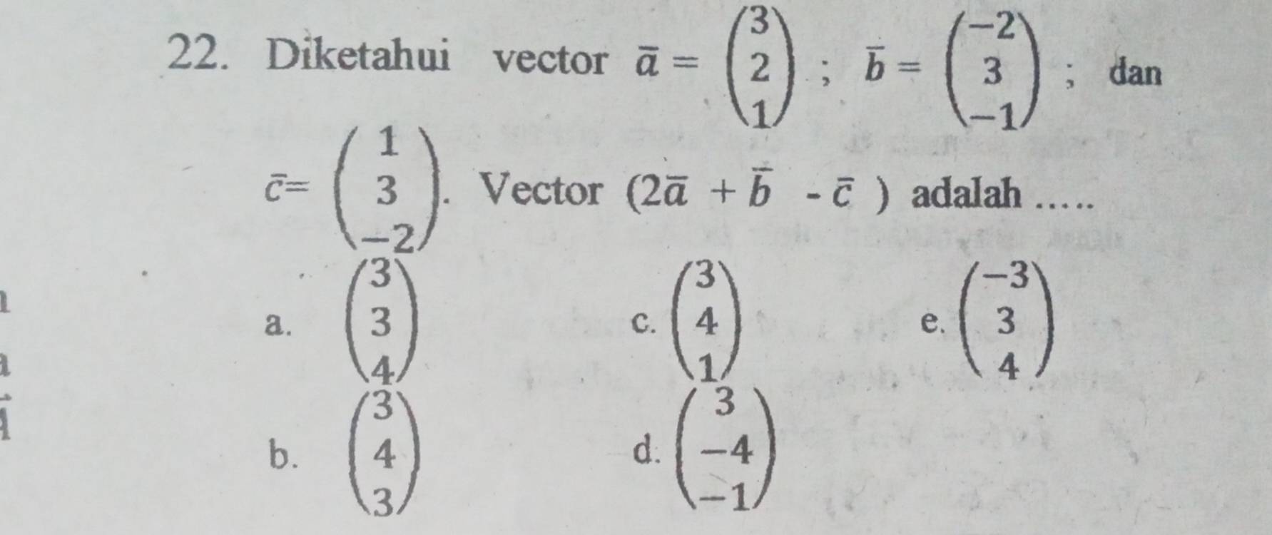 Diketahui vector overline a=beginpmatrix 3 2 1endpmatrix; overline b=beginpmatrix -2 3 -1endpmatrix; dan
overline c=beginpmatrix 1 3 -2endpmatrix. . Vector (2overline a+overline b-overline c) adalah ……
a. beginpmatrix 3 3 4endpmatrix beginpmatrix 3 4 1endpmatrix beginpmatrix -3 3 4endpmatrix
C.
e.
b. beginpmatrix 3 4 3endpmatrix beginpmatrix 3 -4 -1endpmatrix
d.