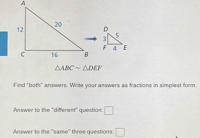 △ ABCsim △ DEF
Find “both” answers. Write your answers as fractions in simplest form. 
Answer to the 'different" question: □ 
Answer to the "same" three questions: □