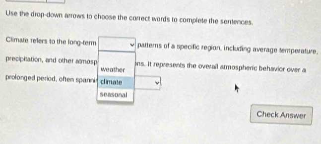 Use the drop-down arrows to choose the correct words to complete the sentences. 
Climate refers to the long-term patterns of a specific region, including average temperature, 
precipitation, and other atmosp ns. It represents the overall atmospheric behavior over a 
weather 
prolonged period, often spannir climate 
seasonal 
Check Answer