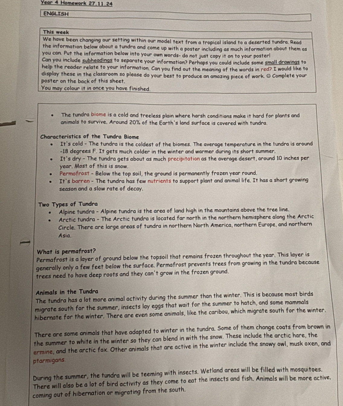 Year 4 Homework 27.11.24
ENGLISH
This week
We have been changing our setting within our model text from a tropical island to a deserted tundra. Read
the information below about a tundra and come up with a poster including as much information about them as
you can. Put the information below into your own words- do not just copy it on to your posterl
Can you include subheadings to separate your information? Perhaps you could include some small drawings to
help the reader relate to your information. Can you find out the meaning of the words in red? I would like to
display these in the classroom so please do your best to produce an amazing piece of work. O Complete your
poster on the back of this sheet.
You may colour it in once you have finished.
The tundra biome is a cold and treeless plain where harsh conditions make it hard for plants and
animals to survive. Around 20% of the Earth's land surface is covered with tundra
Characteristics of the Tundra Biome
It's cold - The tundra is the coldest of the biomes. The average temperature in the tundra is around
-18 degrees F. It gets much colder in the winter and warmer during its short summer.
It's dry - The tundra gets about as much precipitation as the average desert, around 10 inches per
year. Most of this is snow.
Permafrost - Below the top soil, the ground is permanently frozen year round.
It's barren - The tundra has few nutrients to support plant and animal life. It has a short growing
season and a slow rate of decay.
Two Types of Tundra
Alpine tundra - Alpine tundra is the area of land high in the mountains above the tree line.
Arctic tundra - The Arctic tundra is located far north in the northern hemisphere along the Arctic
Circle. There are large areas of tundra in northern North America, northern Europe, and northern
Asia.
What is permafrost?
Permafrost is a layer of ground below the topsoil that remains frozen throughout the year. This layer is
generally only a few feet below the surface. Permafrost prevents trees from growing in the tundra because
trees need to have deep roots and they can't grow in the frozen ground.
Animals in the Tundra
The tundra has a lot more animal activity during the summer than the winter. This is because most birds
migrate south for the summer, insects lay eggs that wait for the summer to hatch, and some mammals
hibernate for the winter. There are even some animals, like the caribou, which migrate south for the winter.
There are some animals that have adapted to winter in the tundra. Some of them change coats from brown in
the summer to white in the winter so they can blend in with the snow. These include the arctic hare, the
ermine, and the arctic fox. Other animals that are active in the winter include the snowy owl, musk oxen, and
ptarmigans
During the summer, the tundra will be teeming with insects. Wetland areas will be filled with mosquitoes.
There will also be a lot of bird activity as they come to eat the insects and fish. Animals will be more active,
coming out of hibernation or migrating from the south.