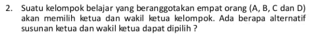 Suatu kelompok belajar yang beranggotakan empat orang (A, B, C dan D) 
akan memilih ketua dan wakil ketua kelompok. Ada berapa alternatif 
susunan ketua dan wakil ketua dapat dipilih ?