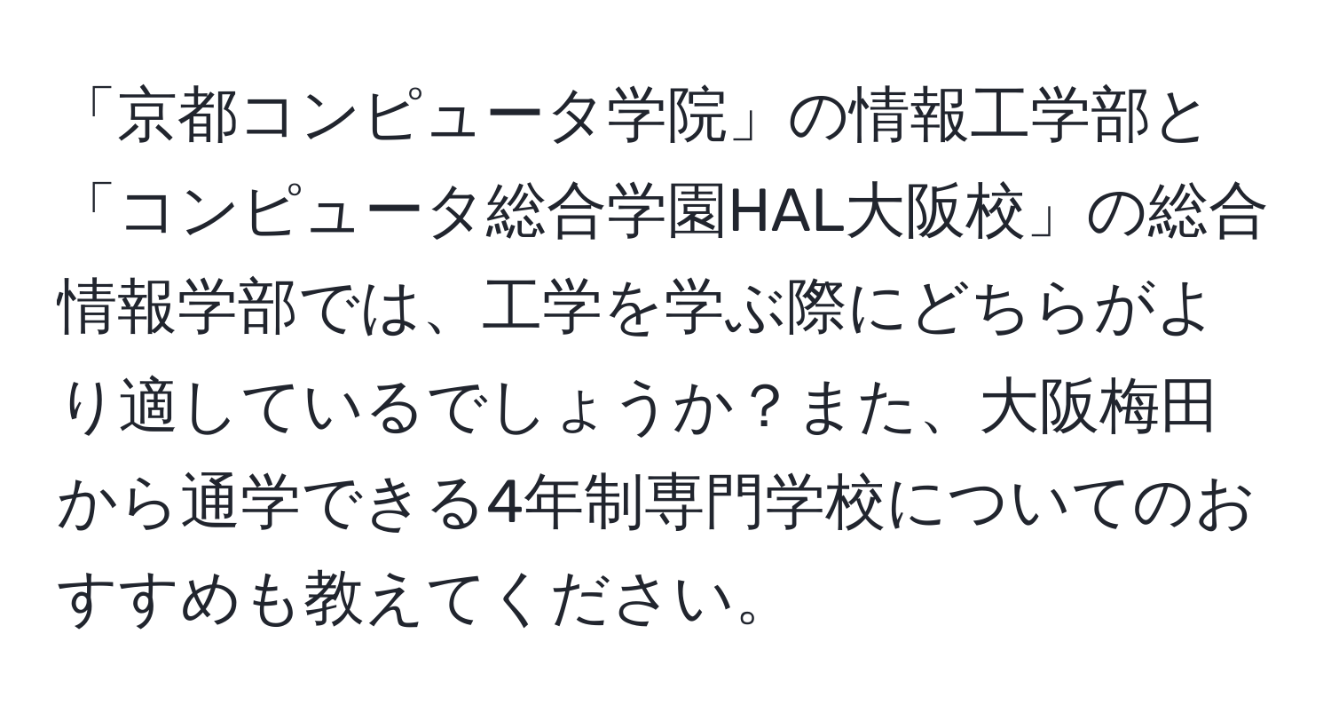 「京都コンピュータ学院」の情報工学部と「コンピュータ総合学園HAL大阪校」の総合情報学部では、工学を学ぶ際にどちらがより適しているでしょうか？また、大阪梅田から通学できる4年制専門学校についてのおすすめも教えてください。