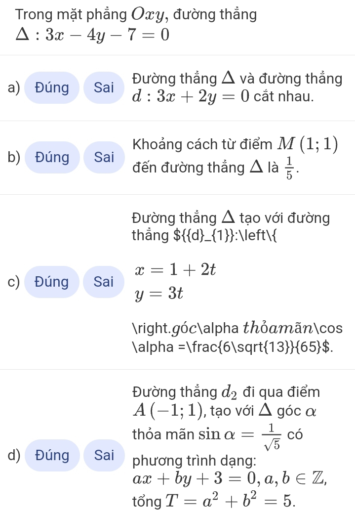 Trong mặt phẳng Oxy, đường thắng
△ :3x-4y-7=0
a) Đúng Sai Đường thẳng △ và đường thẳng
d:3x+2y=0 cắt nhau. 
Khoảng cách từ điểm M(1;1)
b) Đúng Sai 
đến đường thắng △ I  1/5 . 
Đường thắng △ tạo với đường 
thắng $  q _  1  :
x=1+2t
c) Đúng Sai
y=3t
.gócalpha thỏamãncos
alpha =1 frac  6| sqrt  13   65 $. 
Đường thắng d_2 đi qua điểm
A(-1;1) , tạo với △ goc α 
thỏa mãn sin alpha = 1/sqrt(5) chat o
d) Đúng Sai phương trình dạng:
ax+by+3=0,a,b∈ Z, 
tổng T=a^2+b^2=5.