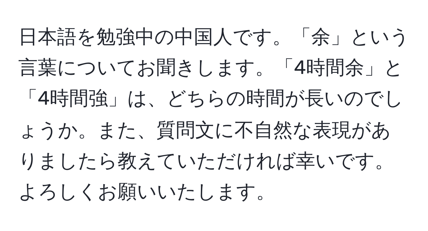 日本語を勉強中の中国人です。「余」という言葉についてお聞きします。「4時間余」と「4時間強」は、どちらの時間が長いのでしょうか。また、質問文に不自然な表現がありましたら教えていただければ幸いです。よろしくお願いいたします。