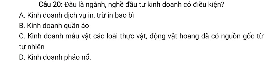 Đâu là ngành, nghề đầu tư kinh doanh có điều kiện?
A. Kinh doanh dịch vụ in, trừ in bao bì
B. Kinh doanh quần áo
C. Kinh doanh mẫu vật các loài thực vật, động vật hoang dã có nguồn gốc từ
tự nhiên
D. Kinh doanh pháo nổ.