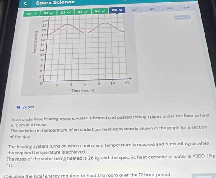 Sparx Science 
Q2 Q3 Q4 Q5 Q6 x Q7 Q. Q9 Q10 
— , 
Q Zoom 
In an underfloor heating system, water is heated and passed through pipes under the floor to heat 
a room in a house. 
The variation in temperature of an underfloor heating system is shown in the graph for a section 
of the day. 
The heating system turns on when a minimum temperature is reached and turns off again when 
the required temperature is achieved. 
The mass of the water being heated is 26 kg and the specific heat capacity of water is 4200 J/kg
C. 
Calculate the total energy required to heat the room over the 12 hour period.