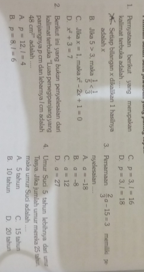 Pernyataan berikut yang merupakan C. p=3, l=16
kalimat terbuka adalah .... D. p=3, l=18
Setiap bilangan x dikalikan 1 hasilnya memiliki pe-
adalah x
3. Persamaan  2/3 a-15=3
B. Jika 5>3 , maka  1/5  nyelesaian ....
A. a=-18
C. Jika x=1 , maka x^2-2x+1=0
B. a=-8
D. x^2+3=7
C. a=12
2. Berikut ini yang bukan penyelesaian dari D. a=27
kalimat terbuka “Luas persegipanjang yang
panjangnya p cm dan lebarnya / cm adalah 4. Umur Suci 5 tahun lebihnya dari umur
Tasya. Jika jumlah umur mereka 25 tahun.
48cm^2'' adalah .... maka umur Suci adalah ....
A. p=12, l=4 A. 5 tahun C. 15 tahun
B. p=8, l=6 B. 10 tahun D. 20 tahun