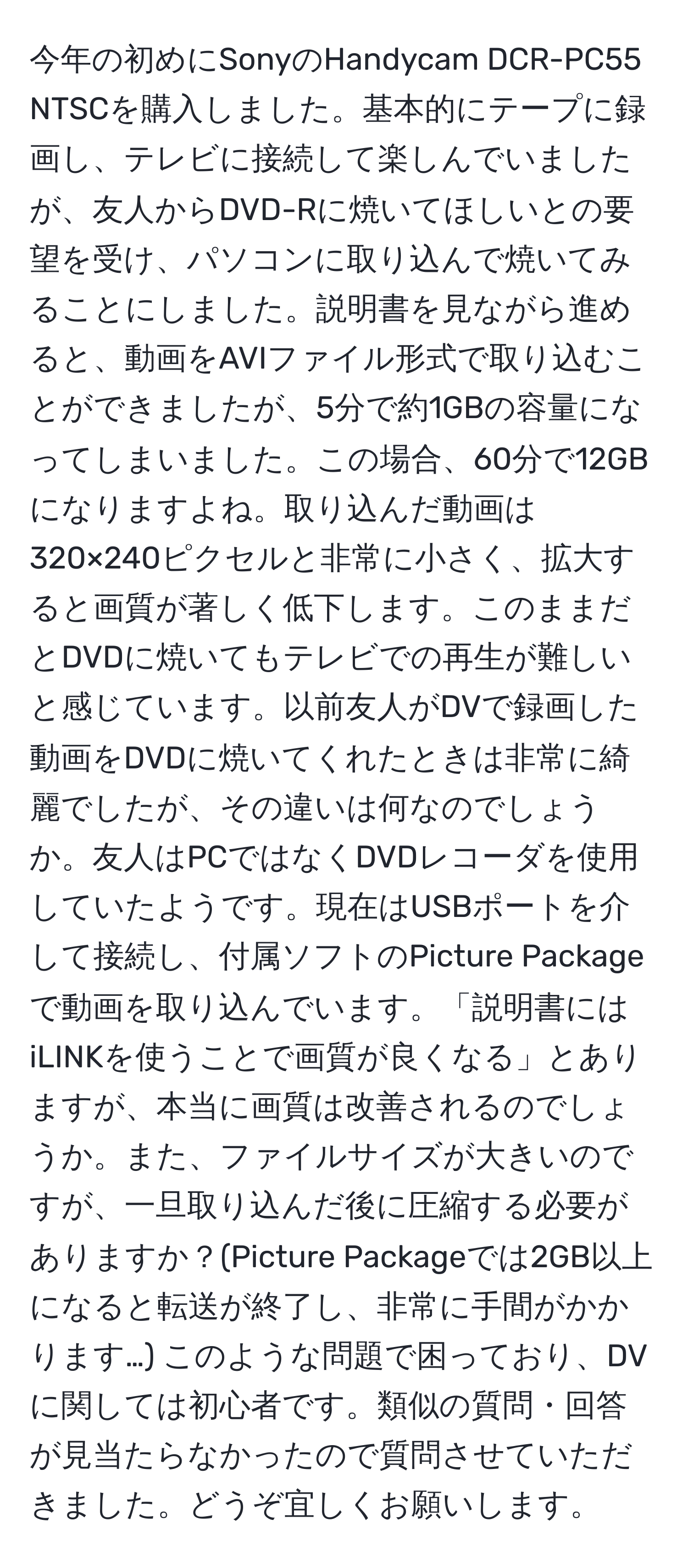 今年の初めにSonyのHandycam DCR-PC55 NTSCを購入しました。基本的にテープに録画し、テレビに接続して楽しんでいましたが、友人からDVD-Rに焼いてほしいとの要望を受け、パソコンに取り込んで焼いてみることにしました。説明書を見ながら進めると、動画をAVIファイル形式で取り込むことができましたが、5分で約1GBの容量になってしまいました。この場合、60分で12GBになりますよね。取り込んだ動画は320×240ピクセルと非常に小さく、拡大すると画質が著しく低下します。このままだとDVDに焼いてもテレビでの再生が難しいと感じています。以前友人がDVで録画した動画をDVDに焼いてくれたときは非常に綺麗でしたが、その違いは何なのでしょうか。友人はPCではなくDVDレコーダを使用していたようです。現在はUSBポートを介して接続し、付属ソフトのPicture Packageで動画を取り込んでいます。「説明書にはiLINKを使うことで画質が良くなる」とありますが、本当に画質は改善されるのでしょうか。また、ファイルサイズが大きいのですが、一旦取り込んだ後に圧縮する必要がありますか？(Picture Packageでは2GB以上になると転送が終了し、非常に手間がかかります…) このような問題で困っており、DVに関しては初心者です。類似の質問・回答が見当たらなかったので質問させていただきました。どうぞ宜しくお願いします。