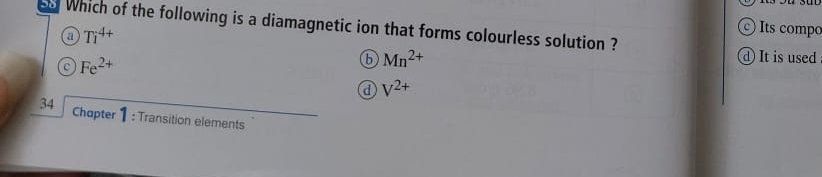 Which of the following is a diamagnetic ion that forms colourless solution ?
a Ti^(4+)
© Its compo
Fe^(2+)
b Mn^(2+)
④ It is used
d V^(2+)
34 Chapter 1 : Transition elements