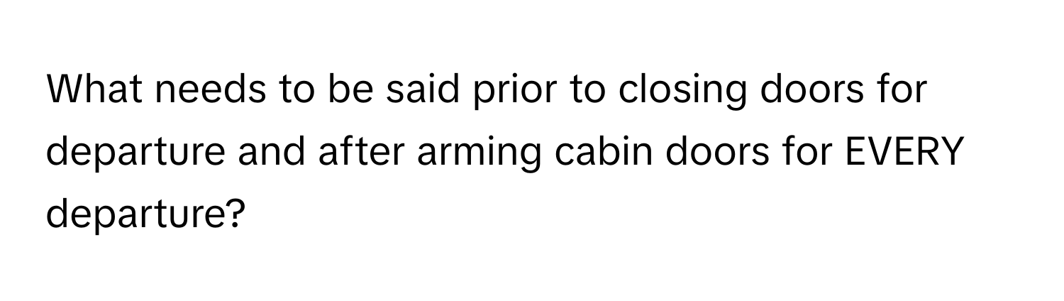 What needs to be said prior to closing doors for departure and after arming cabin doors for EVERY departure?