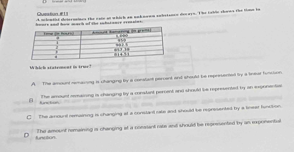 tnear and stron 
Question #11
A scientist determines the rate at which an unknown substance decays. The table shows the time in
hours and how much of the substance remains
Which statement is true?
A The amount remaining is changing by a constant percent and should be represented by a linear function.
The amount remaining is changing by a constant percent and should be represented by an exponential
B function.
C The amount remaining is changing at a constant rate and should be represented by a linear function.
The amount remaining is changing at a constant rate and should be represented by an exponential
D function.