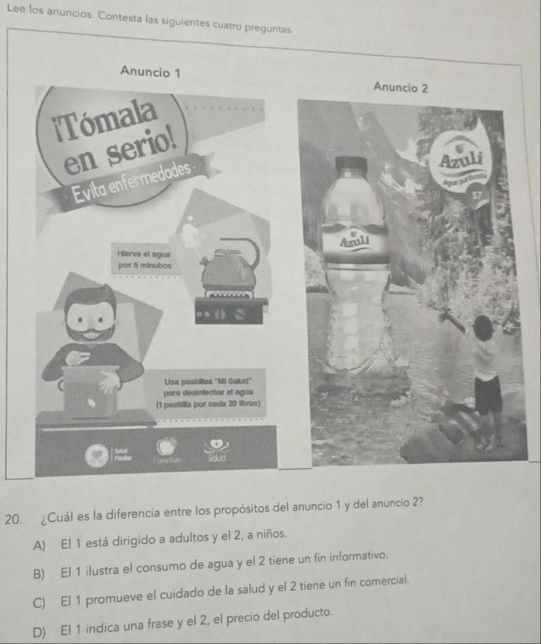 Lee los anuncios. Contesta las siguientes cuatro preguntas.
20. ¿Cuál es la diferencia entre los propósitos del anuncio 1 y del anuncio 2?
A) El 1 está dirigido a adultos y el 2, a niños.
B) El 1 ilustra el consumo de agua y el 2 tiene un fin informativo.
C) El 1 promueve el cuidado de la salud y el 2 tiene un fin comercial.
D) El 1 indica una frase y el 2, el precio del producto.