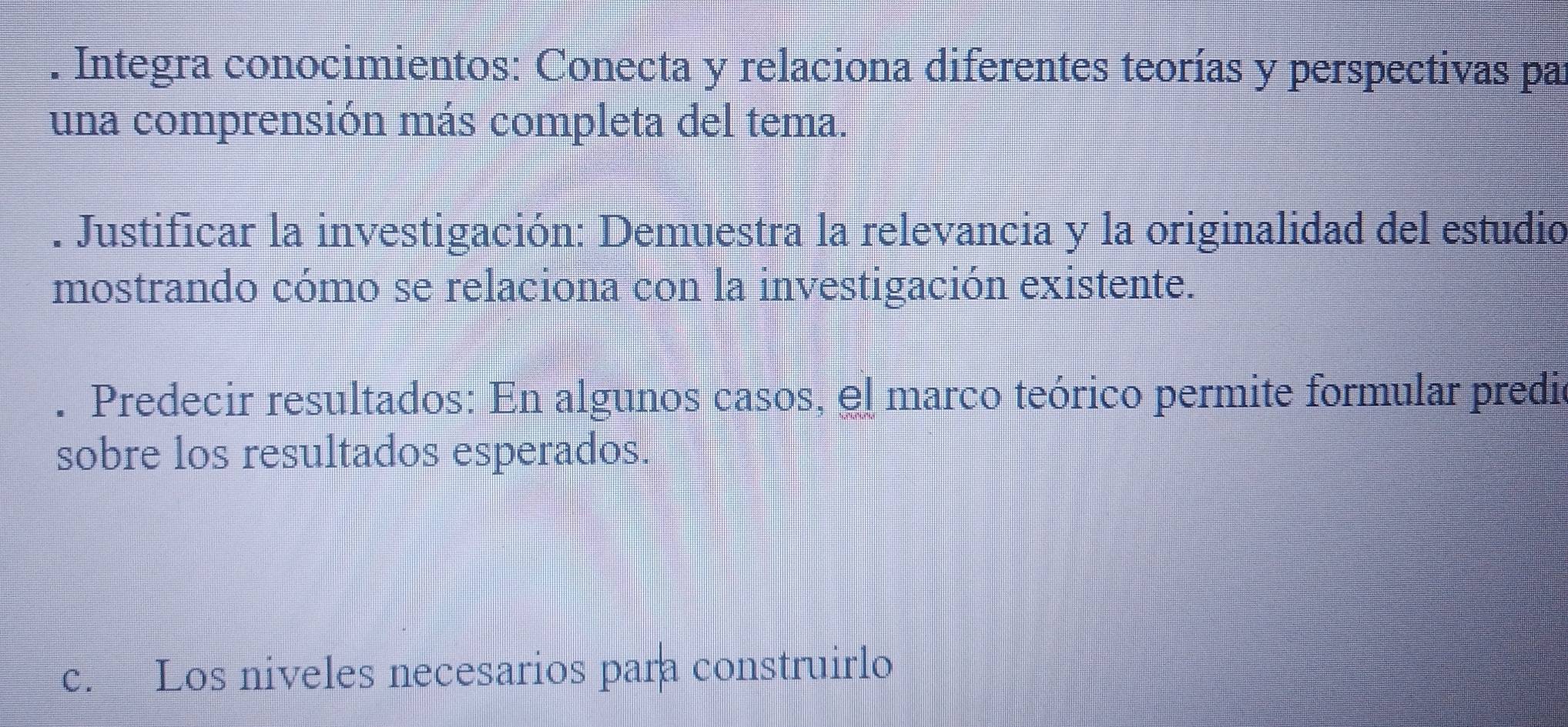 Integra conocimientos: Conecta y relaciona diferentes teorías y perspectivas pa 
una comprensión más completa del tema. 
. Justificar la investigación: Demuestra la relevancia y la originalidad del estudio 
mostrando cómo se relaciona con la investigación existente. 
. Predecir resultados: En algunos casos, el marco teórico permite formular predic 
sobre los resultados esperados. 
c. Los niveles necesarios para construirlo