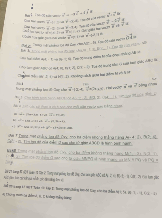 Bài Toa độ của vectơ vector u=-3vector i+2vector j
Cho hai vecto vector u=(-1,3) và vector v=(2;-5) Tọa độ của vecto vector u+vector v là
Chọ hai vecto vector u=(2,-3) và vector v=(1,4). Tọa độ của vectơ vector u-2vector v là
Chd^1 hai vecto vector u=(-4,-3) và vector v=(-1,-7) Góc giữa hai vectơ vector u và vector v là
Côsin của góc giữa hai vectơ vector u=(1,1) và vector v=(-2,1) là:
Bài 2: Trong mật phẳng tọa độ Oxy, cho A(2,-5) Tọa độ của vecto vector OA là
Bài 3: Trong mật pháng tọa độ Oxy, cho A(_ A),B(2-1) Tọa độ của vec tơ AB
Cho hai điểm A(4,-1) và B(-2,5) Tọa độ trung điểm M của đoạn thắng AB là:
Cho tam giác ABC có A(4;6),B(1;2),C(7;-2) Tọa độ trọng tâm G của tam giác ABC là:
4
Cho hai điểm M(-2;4) và N(1;2) Khoảng cách giữa hai điểm M và N là:
x,y
Bài4 Tim
Trong mặt phẳng tọa độ Oxy, cho vector u=(-2;-4),vector v=(2x-y,y). Hai vecto vector u và vector v bằng nhau
Bải 5 Cho hình binh hành ABCD có A(-1;-2),B(3;2),C(4;-1). Tim tọa độ của đỉnh D
Bài 6 Tim các số thực a và b sao cho mỗi cặp vectơ sau bằng nhau:
a) vector m=(2a+3,b-1) và vector n=(1;=(1
b) vector u=(3a-2,5) và vector v=(5;2b+1);
c) vector x=(2a+b,2b) và vector y=(3+2b;b-3a).
Bài 7 Trong mặt phẳng tọa độ Oxy, cho ba điểm không thẳng hàng A(-4;2),B(2;4),
C(8; - 2). Tim tọa độ của điểm D sao cho tứ giác ABCD là hình bình hành.
Bà 8 Trong mặt phầng tọa độ Oxy, cho ba điểm không thẳng hàng M(1;-2),N(3;1),
PLO 2). Tim tọa độ điểm Q sao cho tứ giác MNPQ là hình thang có MNparallel PQ và PQ=
2MiL
Bài 21 trang 67 SBT Toán 10 Tập 2: Trong mặt phẳng tọa độ Oxy, cho tam giác ABC có A(-2,4),B(-5;-1),C(8;-2) Giải tam giác
ABC (làm tròn các kết quả sổ đo góc đến hàng đơn vị).
Bài 20 trang 67 SBT Toán 10 Tập 2: Trong mặt phẳng tọa độ Oxy, cho ba điểm A(1;5),B(-1;-1),C(2;-5)
a) Chứng minh ba điểm A, B, C không thắng hàng.