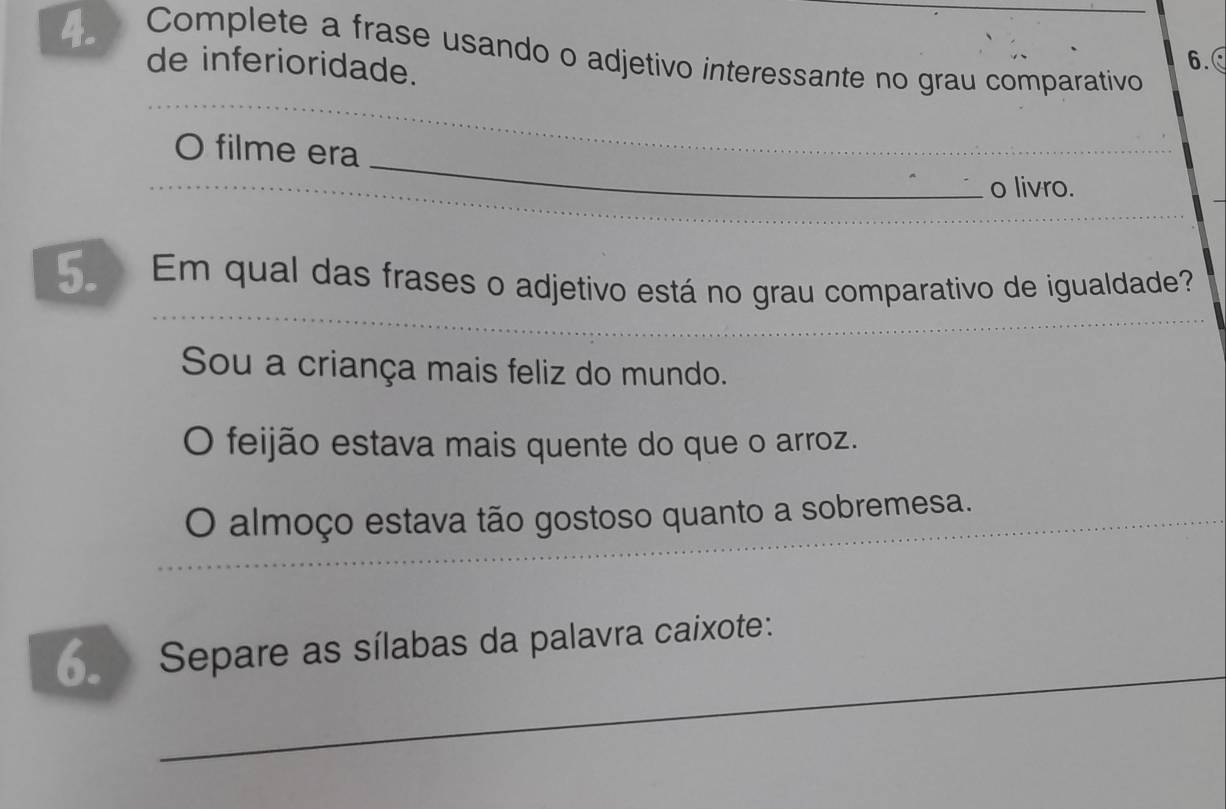 Complete a frase usando o adjetivo interessante no grau comparativo
de inferioridade.
6.
_
_
O filme era
o livro.
Em qual das frases o adjetivo está no grau comparativo de igualdade?
Sou a criança mais feliz do mundo.
O feijão estava mais quente do que o arroz.
O almoço estava tão gostoso quanto a sobremesa.
_
Separe as sílabas da palavra caixote: