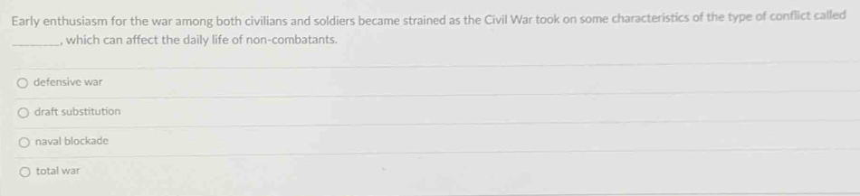 Early enthusiasm for the war among both civilians and soldiers became strained as the Civil War took on some characteristics of the type of conflict called
_, which can affect the daily life of non-combatants.
defensive war
draft substitution
naval blockade
total war