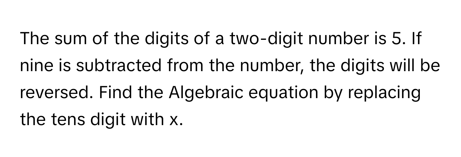 The sum of the digits of a two-digit number is 5. If nine is subtracted from the number, the digits will be reversed. Find the Algebraic equation by replacing the tens digit with x.