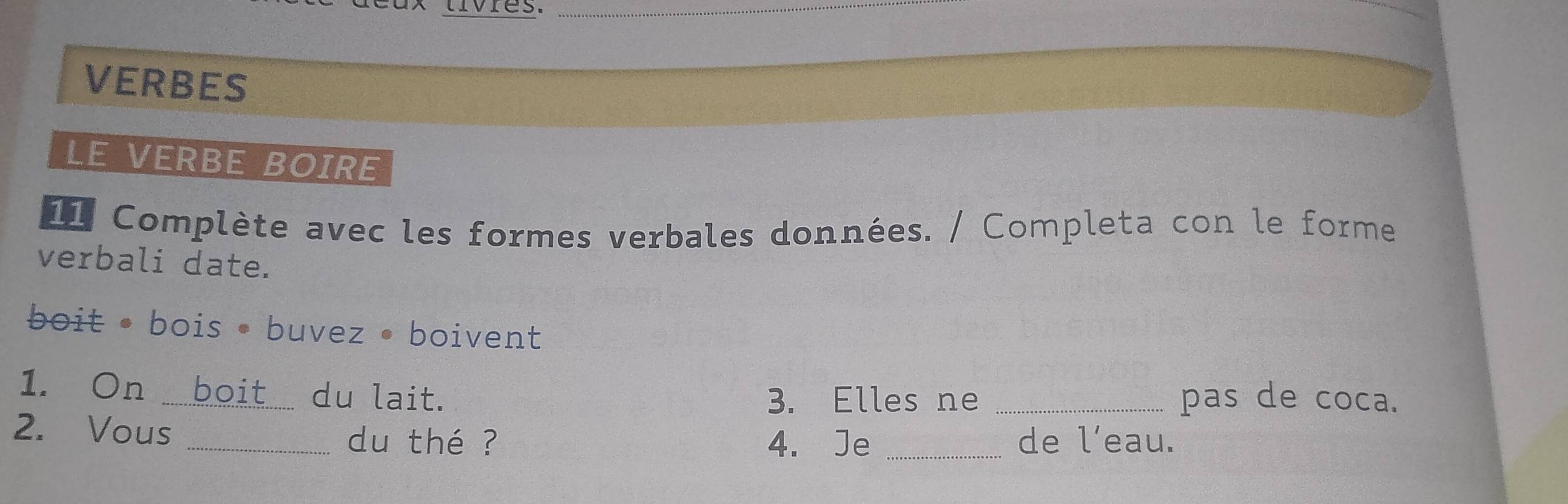 tívres. 
VERBES 
LE VERBE BOIRE 
11 Complète avec les formes verbales données. / Completa con le forme 
verbali date. 
boit • bois • buvez • boivent 
1. On boit du lait. 3. Elles ne _pas de coca. 
2. Vous _du thé ? _de l’eau. 
4. Je