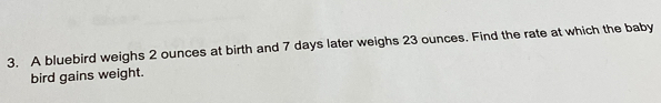 A bluebird weighs 2 ounces at birth and 7 days later weighs 23 ounces. Find the rate at which the baby 
bird gains weight.