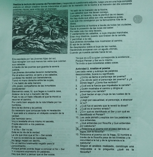 Realiza la lectura del poema de Parménides y responde el cuestionario adjunto, luego une en una hoja completa
elabora un dibujo creativo donde interpretes el paso de la mansión de la noche a la mansión del día colocando
*Al salir de la mansión de la Noche,
Loa cabalios que me llevan consigo,
Cumplen, al hacerio, toda la plenitud de mí deseo.
No hay duda que ellos son mis verdaderos guias,
diosa, Los que me condujeron por la famosís ma ruta de la
Que encamina al hombre a través de todas las ciudades,
Por esta ruta me veía llevado, Hacia la posesión de las luces del saber.
Y clertamente los caballos, a cuyo impulso marchaba,
permitían a ls vez, Eran muy diestros, puesto que tíraban de la carreta,
El eje de la carreta, Que jóvenes doncellas nos mostraran el camino.
Se despíazaba sobre el buje de las ruedas,
Haciéndole enrojecer con un agudo chirrido,
Cuando ya nuestra carreta hacía la luz,
Ya que es a Él a quien corresponde la existencia...
Era espolada por las jóvenes hijas del sol, Porque Pensar y Ser es lo mismo.
sus cabazas. Que recogían con sus manos los velos que cubrían Te invito a que consideres estas cosas.
justicia, A través de las puertas que guarda la severa  Actividad 2. Analiza el poeme
Las jóvenes doncellas llevaron rectamente,
Por el arduo camino, el carro y los cabalios Lee cada verso y subraya las palabras
desconocides, busca su significado
La diosa me recibió con benevolencia, 1. Cómo se llama el personaje del poema?
Y' me habló de esta manera: Tomó mi mano derecha entre las suyas, 2  De dónde salió el personaje del poema? y ¿A
dónde llegó? ¿Cómo fue recibido?
con ducto ras ! ¡Oh, joven, compañeros de las inmortales 3. ¿Cuál era la fuerza que impulsaba la carreta?
Bienvenido seas, tú, que llegas a nuestra casa, 4. ¿Quién mostraba el camino y dirigía al
Alcázar de la luz o mansión del día, personaje y su carreta?
Pues no es un hado infausto el que te movió a 5. ¿Qué hacían el eje y buje de las ruedas de la
carreta?
recorrer el camino,
Por cierto bién alejado de la ruta trillada por los 6. Llegó por casualidad, el personaje, a alcanzar
a luz
Sino la ley divina y la justicia. hombres.
7.  ¿ Cuál fue el secreto que le reveló la diosa?
Es necesario que conozcas toda mi revelación B   Cuál es el camino errado?
Y que esté a tu alcance el intrépido corazón de la 9  Con qué es identificado el Ser y con qué es
dentificado el Pensar?
Del hermoso cerco. we rda d .
10. Lee cada párrafo y explica con tus palabras lo
que entiendes.
Presta atención a mis palabras Voy a revelarte ahora mismo mi secreto, 11. ¿Qué entiendes por filosofía y Qué entiendes
por sabiduria?
El Ser es 12. ¿ Relaciona el poema con el paso del mito al
Esta es la vía de la verded Y el No - Ser no es
logos, con la hlosofla?
La vía que dice que el No - Ser existe 13. Relaciona el poema con la frase: "El hombre a
través de la filosofía pasa de las tinieblas y la
No tango reparo en decirlo, Y que su existencia es necesara, oscurided a la luz y de la ignorancia a la
sabiduria".
conocimiento;  Es un camino totalmente negado para el  14. Según el análisis realizado, construye una
Porque jamás podrás llegar a conocer el No - Ser respuesta a la pregunta: ¿qué es la
Y ni siquiera expresaro en palabras . filosofia?
Hay que decir y pensar que el Ser existe,