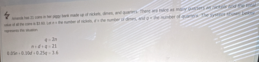 Amanda has 21 coins in her piggy bank made up of nickels, dimes, and quarters. There are twice as many quarters as nickels and the total
value of all the coins is $3.60. Let n= the number of nickels, d= the number of dimes, and q= the number of quarters. The system shown below
represents this situation.
q=2n
n+d+q=21
0.05n+0.10d+0.25q=3.6