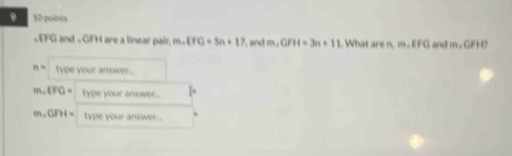 9 10 points
and «GFH are a linear pair. m∠ EFG=5n+17 and m∠ GFH=3n+11 What are n, m∠ EFG and m∠ GFH
n= type your anwer .
m∠ EFG= type your answer...
m∠ GFH= type your answer...