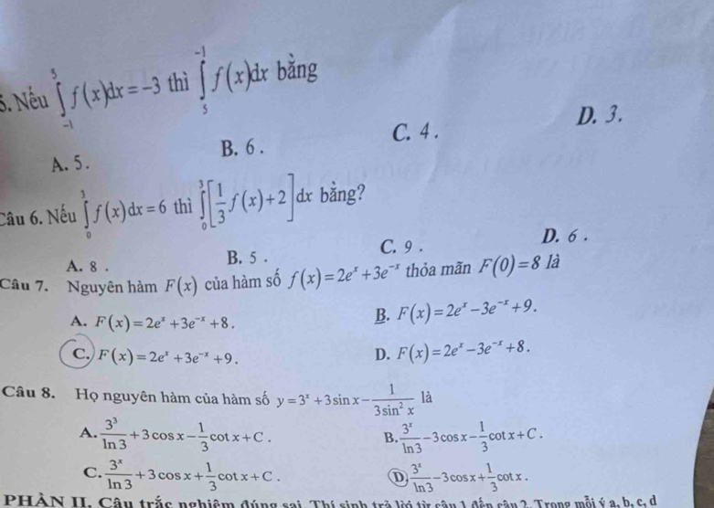 Nếu ∈tlimits _(-1)^5f(x)dx=-3 thì ∈tlimits _5^((-1)f(x)dx bǎng
D. 3.
C. 4.
A. 5. B. 6.
Câu 6. Nếu ∈tlimits _0^3f(x)dx=6 thì ∈tlimits _0^3[frac 1)3f(x)+2]. dx bằng?
D. 6.
C. 9.
A. 8. B. 5.
Câu 7. Nguyên hàm F(x) của hàm số f(x)=2e^x+3e^(-x) thỏa mãn F(0)=8 là
A. F(x)=2e^x+3e^(-x)+8.
B. F(x)=2e^x-3e^(-x)+9.
C. F(x)=2e^x+3e^(-x)+9. D. F(x)=2e^x-3e^(-x)+8. 
Câu 8. Họ nguyên hàm của hàm số y=3^x+3sin x- 1/3sin^2x la
A.  3^3/ln 3 +3cos x- 1/3 cot x+C.  3^x/ln 3 -3cos x- 1/3 cot x+C. 
B.
C.  3^x/ln 3 +3cos x+ 1/3 cot x+C.  3^x/ln 3 -3cos x+ 1/3 cot x. 
D
PHÀN II. Câu trắc nghiệm đúng sai. Thí sinh trở lời từ sâu 1 đến câu 2. Trong mỗi ý a, b, c, d