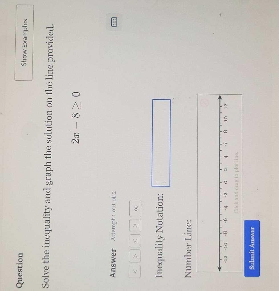 Question Show Examples 
Solve the inequality and graph the solution on the line provided.
2x-8≥ 0
Answer Attempt 1 out of 2
or 
Inequality Notation: 
□ 
Number Line: 
e. 
Submit Answer