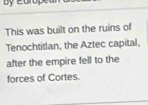 This was built on the ruins of 
Tenochtitlan, the Aztec capital, 
after the empire fell to the 
forces of Cortes.