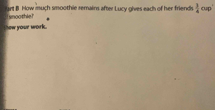 How much smoothie remains after Lucy gives each of her friends  3/4  cup 
of smoothie? 
Show your work.