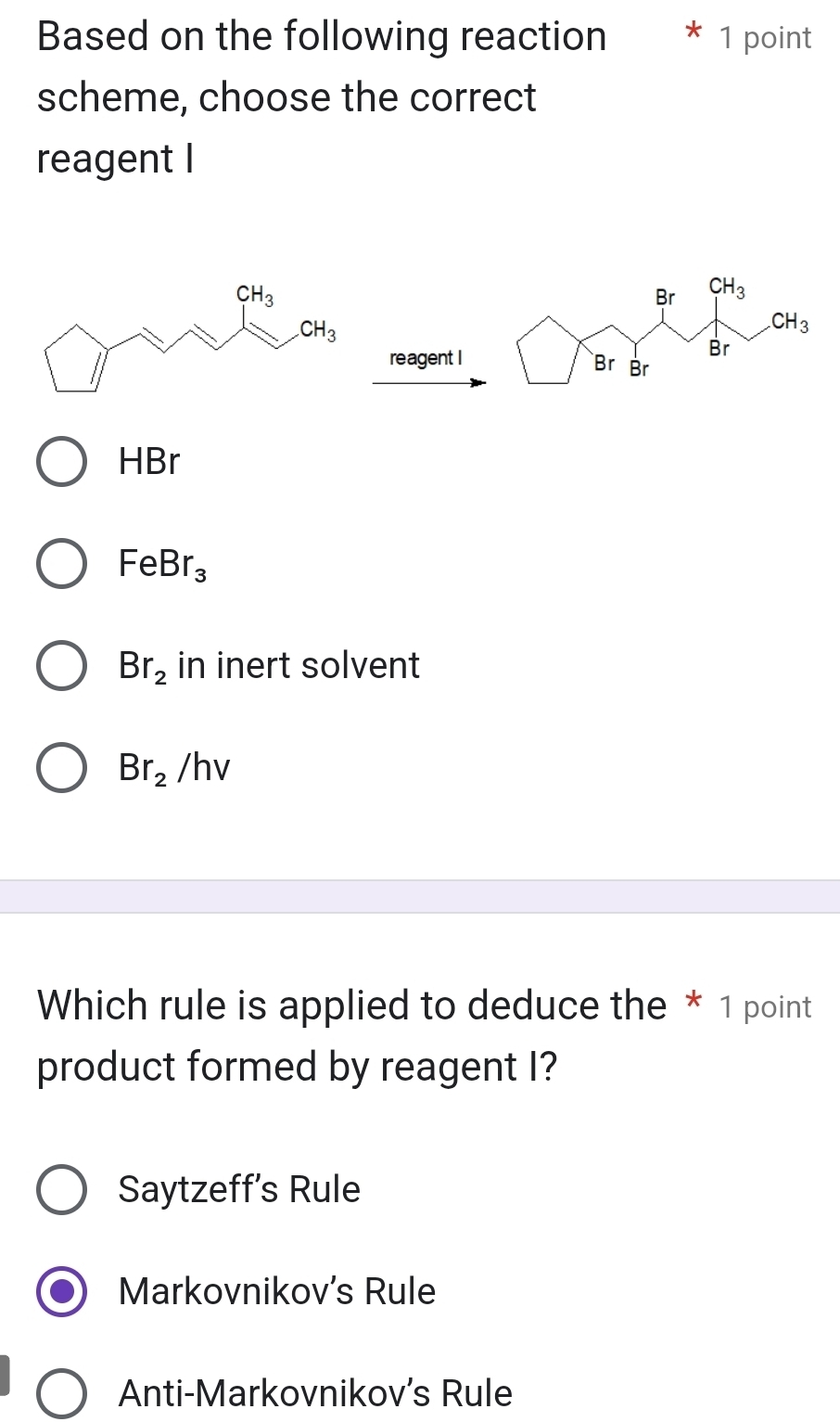 Based on the following reaction  * 1 point
scheme, choose the correct
reagent I
reagent I
HBr
FeBr_3
Br_2 in inert solvent
Br_2/hv
Which rule is applied to deduce the * 1 point
product formed by reagent I?
Saytzeff’s Rule
Markovnikov's Rule
Anti-Markovnikov's Rule