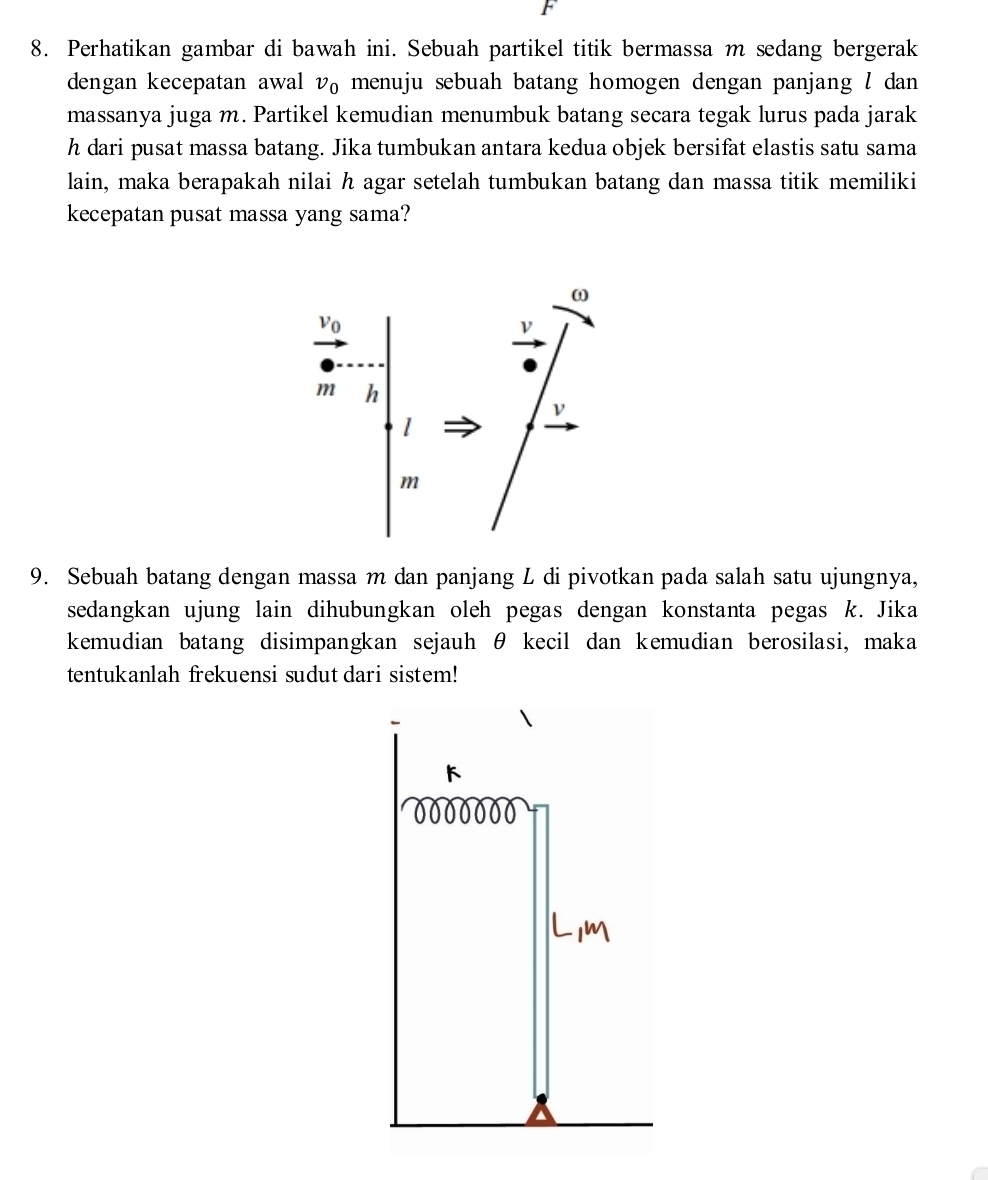 Perhatikan gambar di bawah ini. Sebuah partikel titik bermassa m sedang bergerak 
dengan kecepatan awal v_0 menuju sebuah batang homogen dengan panjang l dan 
massanya juga m. Partikel kemudian menumbuk batang secara tegak lurus pada jarak
h dari pusat massa batang. Jika tumbukan antara kedua objek bersifat elastis satu sama 
lain, maka berapakah nilai h agar setelah tumbukan batang dan massa titik memiliki 
kecepatan pusat massa yang sama?
ω
V_0
ν
m h
ν
l
m
9. Sebuah batang dengan massa m dan panjang L di pivotkan pada salah satu ujungnya, 
sedangkan ujung lain dihubungkan oleh pegas dengan konstanta pegas k. Jika 
kemudian batang disimpangkan sejauh θ kecil dan kemudian berosilasi, maka 
tentukanlah frekuensi sudut dari sistem!