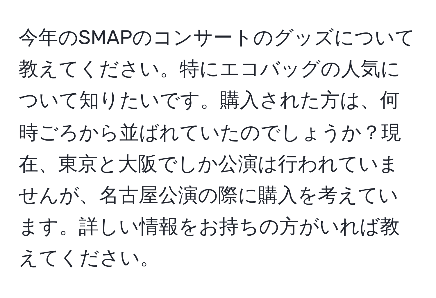 今年のSMAPのコンサートのグッズについて教えてください。特にエコバッグの人気について知りたいです。購入された方は、何時ごろから並ばれていたのでしょうか？現在、東京と大阪でしか公演は行われていませんが、名古屋公演の際に購入を考えています。詳しい情報をお持ちの方がいれば教えてください。