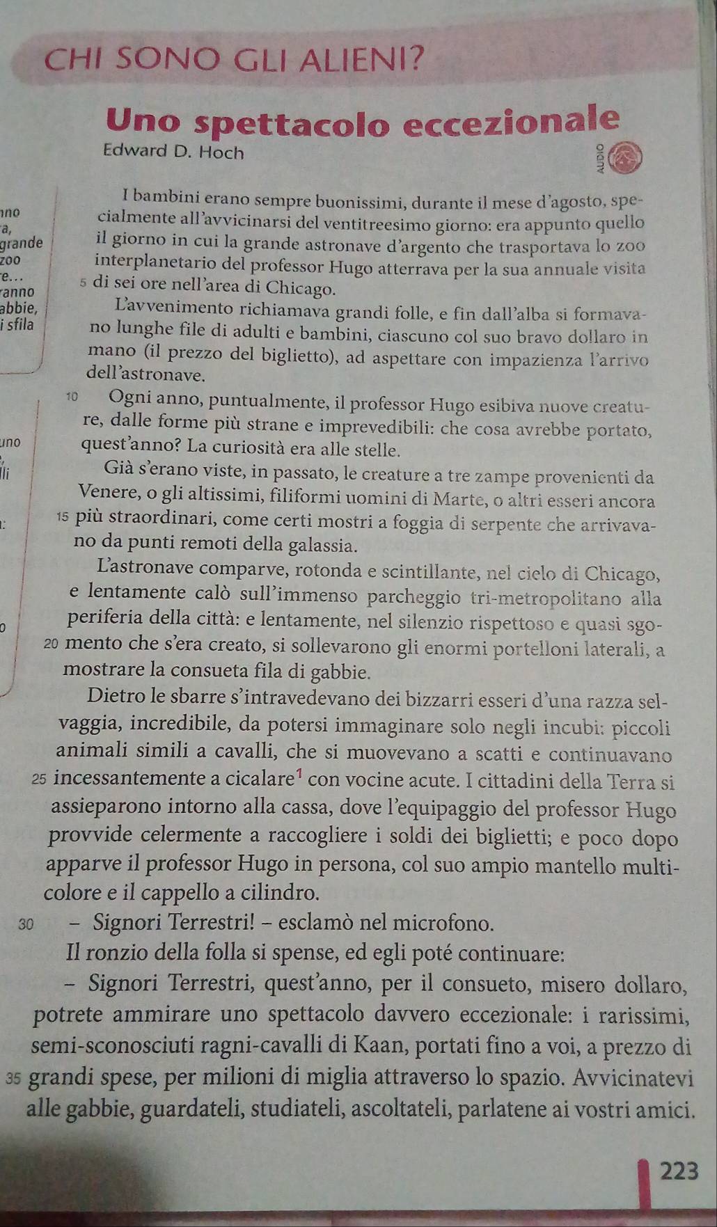 CHI SONO GLI ALIENI?
Uno spettacolo eccezionale
Edward D. Hoch
I bambini erano sempre buonissimi, durante il mese d’agosto, spe-
no
cialmente all’avvicinarsi del ventitreesimo giorno: era appunto quello
a
grande il giorno in cui la grande astronave d’argento che trasportava lo zoo
zoo interplanetario del professor Hugo atterrava per la sua annuale visita
e... 5 di sei ore nell’area di Chicago.
ranno
abbie, Lavvenimento richiamava grandi folle, e fin dall’alba si formava-
i sfila no lunghe file di adulti e bambini, ciascuno col suo bravo dollaro in
mano (il prezzo del biglietto), ad aspettare con impazienza l'arrivo
dell astronave.
10 Ogni anno, puntualmente, il professor Hugo esibiva nuove creatu-
re, dalle forme più strane e imprevedibili: che cosa avrebbe portato,
uno quest anno? La curiosità era alle stelle.
:
Già særano viste, in passato, le creature a tre zampe provenienti da
Venere, o gli altissimi, filiformi uomini di Marte, o altri esseri ancora
15 più straordinari, come certi mostri a foggia di serpente che arrivava-
no da punti remoti della galassia.
L'astronave comparve, rotonda e scintillante, nel cielo di Chicago,
e lentamente calò sull'immenso parcheggio tri-metropolitano alla
periferia della città: e lentamente, nel silenzio rispettoso e quasi sgo-
20 mento che s’era creato, si sollevarono gli enormi portelloni laterali, a
mostrare la consueta fila di gabbie.
Dietro le sbarre s’intravedevano dei bizzarri esseri d’una razza sel-
vaggia, incredibile, da potersi immaginare solo negli incubi: piccoli
animali simili a cavalli, che si muovevano a scatti e continuavano
25 incessantemente a cicalare¹ con vocine acute. I cittadini della Terra si
assieparono intorno alla cassa, dove l’equipaggio del professor Hugo
provvide celermente a raccogliere i soldi dei biglietti; e poco dopo
apparve il professor Hugo in persona, col suo ampio mantello multi-
colore e il cappello a cilindro.
30 - Signori Terrestri! - esclamò nel microfono.
Il ronzio della folla si spense, ed egli poté continuare:
- Signori Terrestri, quest’anno, per il consueto, misero dollaro,
potrete ammirare uno spettacolo davvero eccezionale: i rarissimi,
semi-sconosciuti ragni-cavalli di Kaan, portati fino a voi, a prezzo di
35 grandi spese, per milioni di miglia attraverso lo spazio. Avvicinatevi
alle gabbie, guardateli, studiateli, ascoltateli, parlatene ai vostri amici.
223