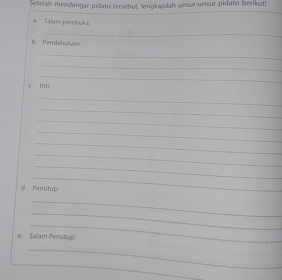 Setelah mendengar pidato tersebut, lengkapilah unsur-unsur pidato berikut! 
_ 
a. Salam pembuka: 
_ 
b. Pendahuluan: 
_ 
_ 
_ 
c. Inti: 
_ 
_ 
_ 
_ 
_ 
_ 
_ 
_ 
d. Penutup: 
_ 
_ 
_ 
e. Salam Penutup: 
_ 
_